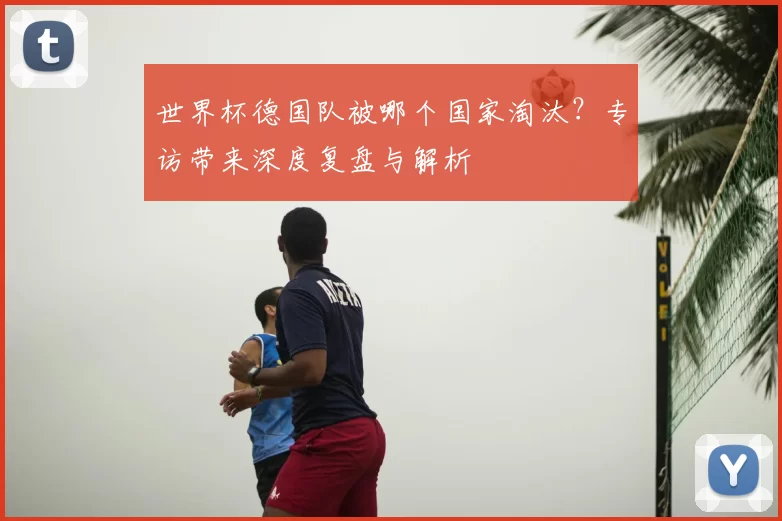 世界杯德国队被哪个国家淘汰?专访带来深度复盘与解析