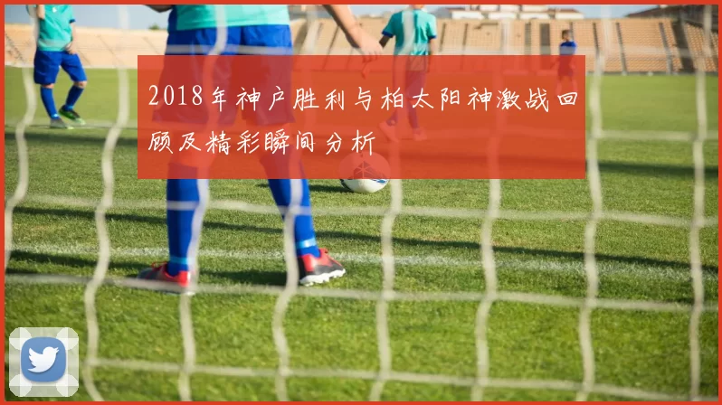 2018年神户胜利与柏太阳神激战回顾及精彩瞬间分析