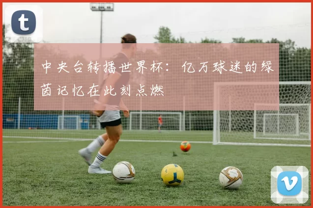 中央台转播世界杯：亿万球迷的绿茵记忆在此刻点燃