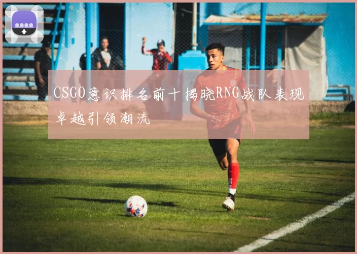 CSGO意识排名前十揭晓RNG战队表现卓越引领潮流