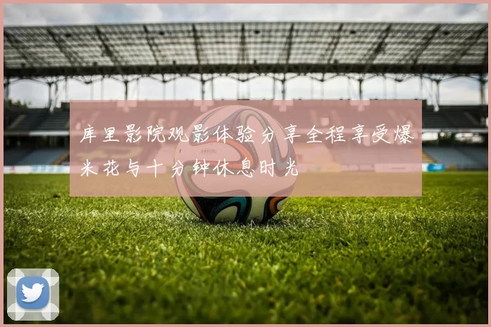 库里影院观影体验分享全程享受爆米花与十分钟休息时光