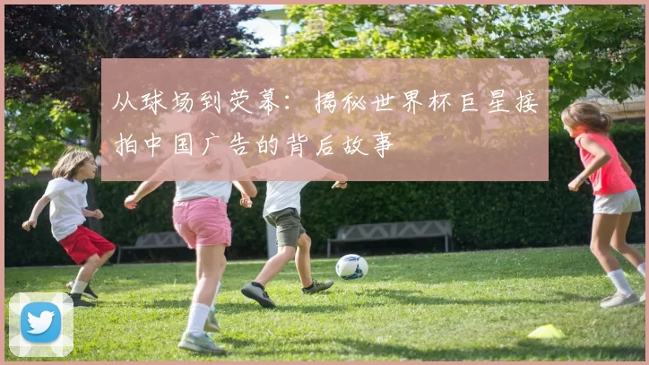 从球场到荧幕：揭秘世界杯巨星接拍中国广告的背后故事