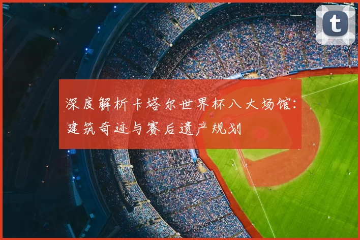 深度解析卡塔尔世界杯八大场馆：建筑奇迹与赛后遗产规划