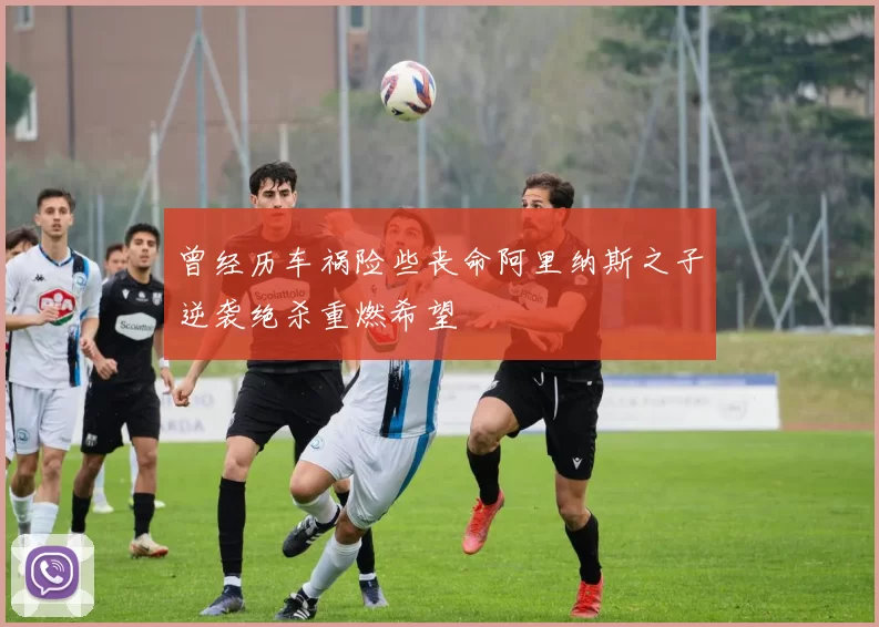 曾经历车祸险些丧命阿里纳斯之子逆袭绝杀重燃希望