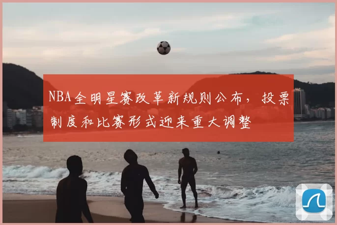 NBA全明星赛改革新规则公布,投票制度和比赛形式迎来重大调整