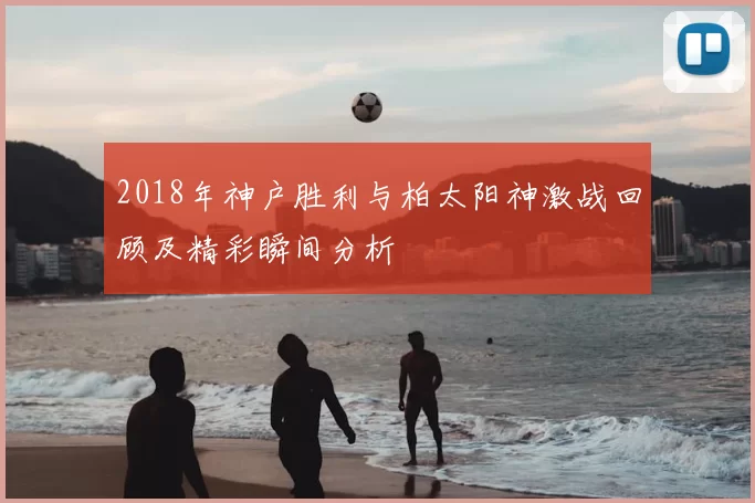 2018年神户胜利与柏太阳神激战回顾及精彩瞬间分析