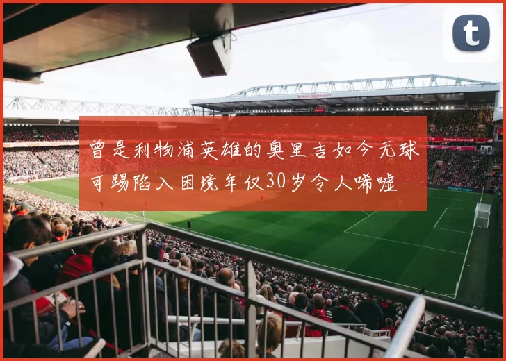 曾是利物浦英雄的奥里吉如今无球可踢陷入困境年仅30岁令人唏嘘
