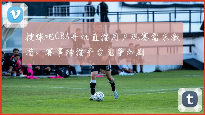 搜球吧CBA手机直播用户观赛需求激增，赛事转播平台竞争加剧
