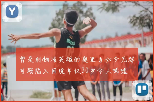 曾是利物浦英雄的奥里吉如今无球可踢陷入困境年仅30岁令人唏嘘
