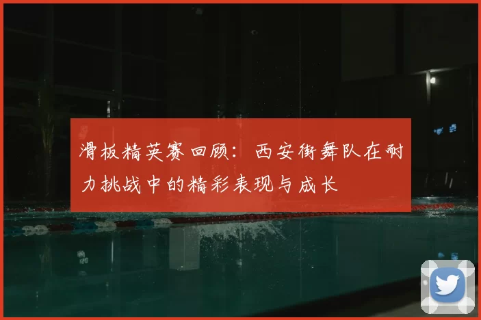滑板精英赛回顾：西安街舞队在耐力挑战中的精彩表现与成长