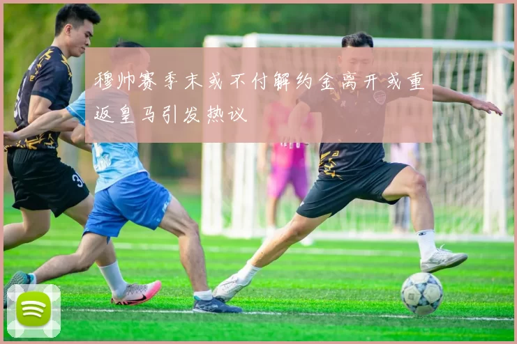 穆帅赛季末或不付解约金离开或重返皇马引发热议