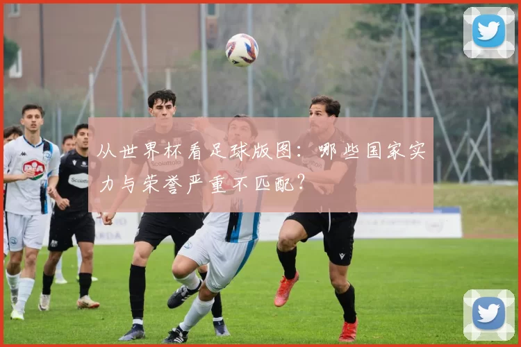 从世界杯看足球版图：哪些国家实力与荣誉严重不匹配？