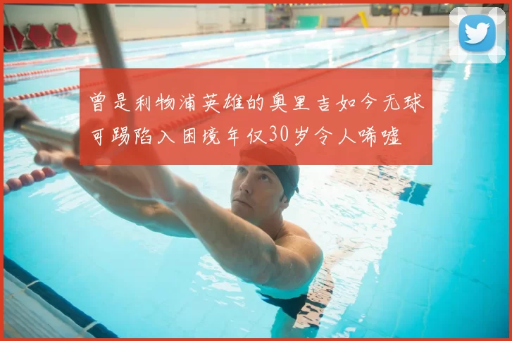 曾是利物浦英雄的奥里吉如今无球可踢陷入困境年仅30岁令人唏嘘