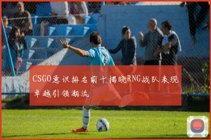 CSGO意识排名前十揭晓RNG战队表现卓越引领潮流