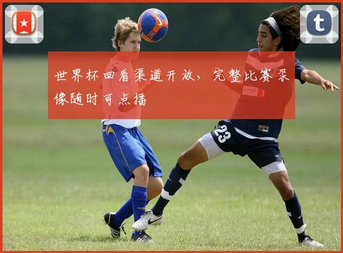 世界杯回看渠道开放,完整比赛录像随时可点播