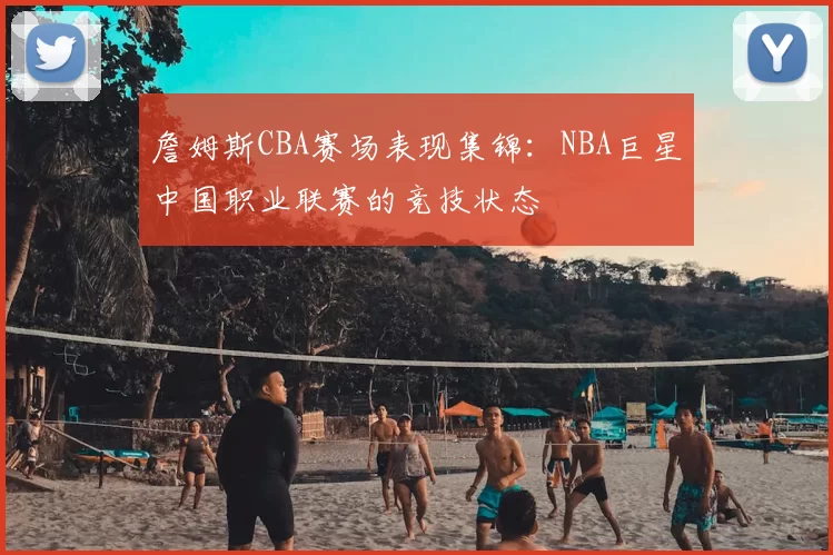 詹姆斯CBA赛场表现集锦：NBA巨星中国职业联赛的竞技状态