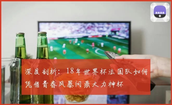 深度剖析：18年世界杯法国队如何凭借青春风暴问鼎大力神杯