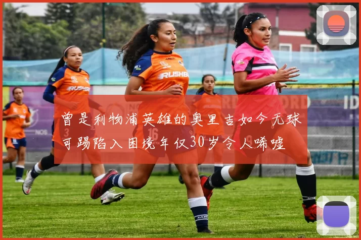 曾是利物浦英雄的奥里吉如今无球可踢陷入困境年仅30岁令人唏嘘