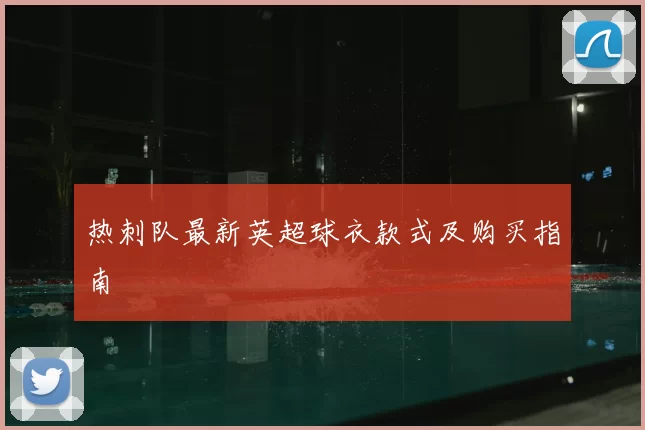 热刺队最新英超球衣款式及购买指南