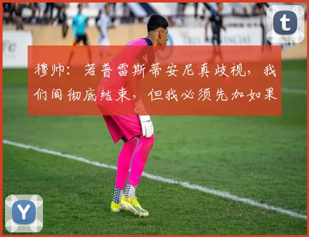 穆帅：若普雷斯蒂安尼真歧视，我们间彻底结束，但我必须先加如果