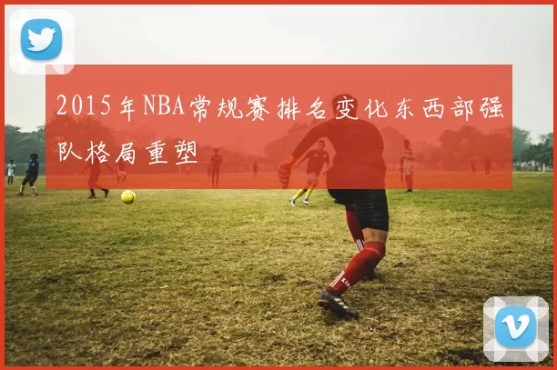 2015年NBA常规赛排名变化东西部强队格局重塑