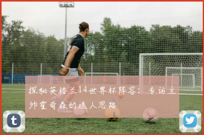 探秘英格兰14世界杯阵容:专访主帅霍奇森的选人思路