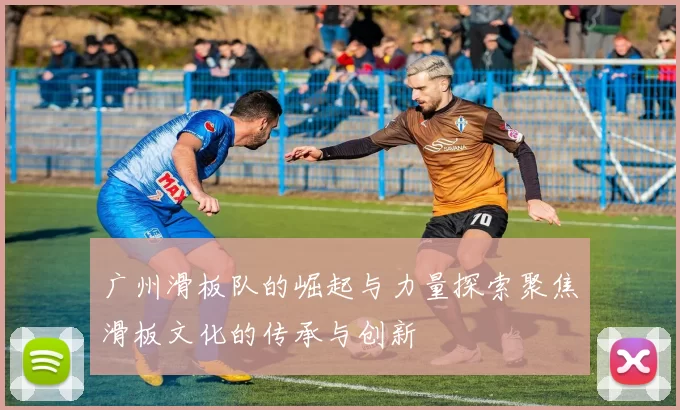 广州滑板队的崛起与力量探索聚焦滑板文化的传承与创新