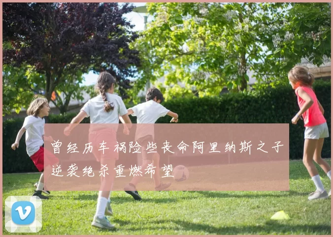 曾经历车祸险些丧命阿里纳斯之子逆袭绝杀重燃希望