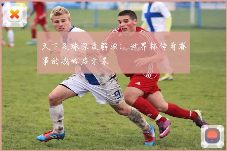 天下足球深度解读:世界杯传奇赛事的战略启示录