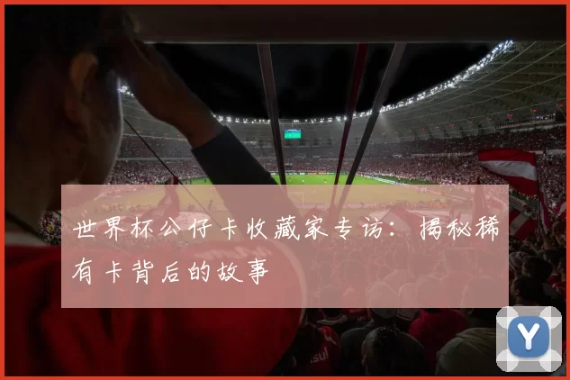 世界杯公仔卡收藏家专访：揭秘稀有卡背后的故事