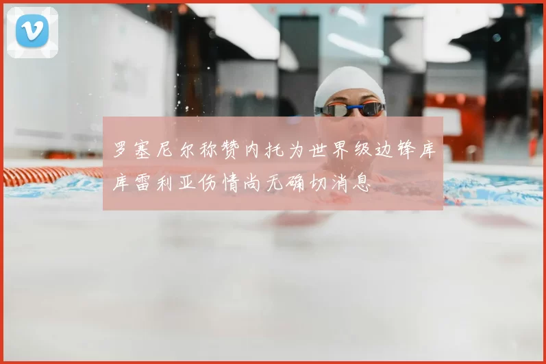 罗塞尼尔称赞内托为世界级边锋库库雷利亚伤情尚无确切消息