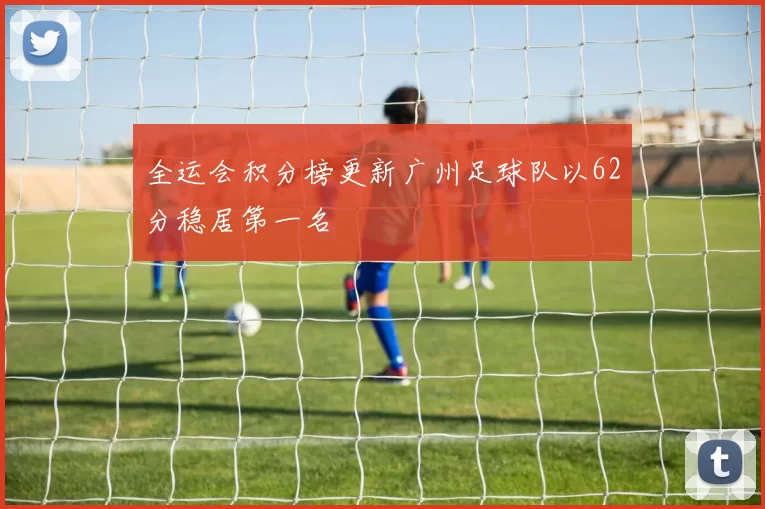 全运会积分榜更新广州足球队以62分稳居第一名