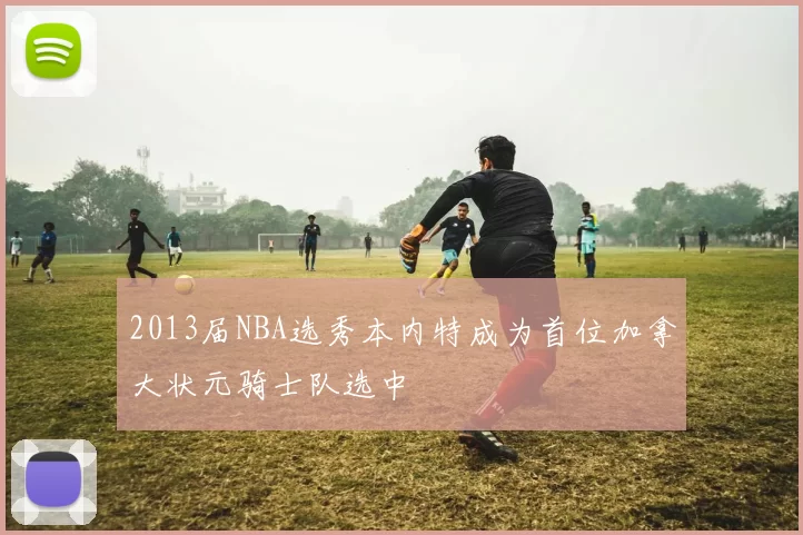 2013届NBA选秀本内特成为首位加拿大状元骑士队选中