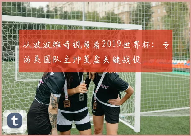 从波波维奇视角看2019世界杯：专访美国队主帅复盘关键战役