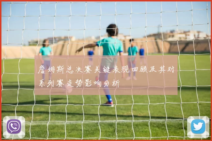 詹姆斯总决赛关键表现回顾及其对系列赛走势影响分析