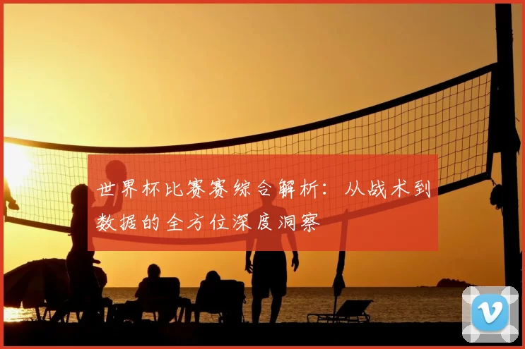 世界杯比赛赛综合解析：从战术到数据的全方位深度洞察