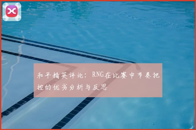 和平精英评论:RNG在比赛中节奏把控的优劣分析与反思