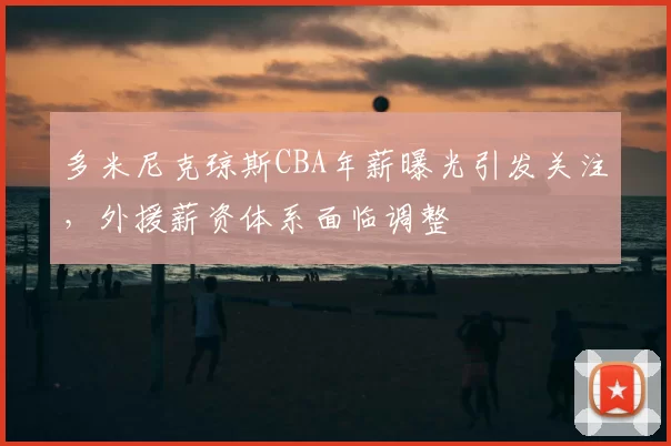多米尼克琼斯CBA年薪曝光引发关注,外援薪资体系面临调整