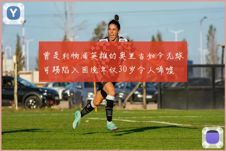 曾是利物浦英雄的奥里吉如今无球可踢陷入困境年仅30岁令人唏嘘