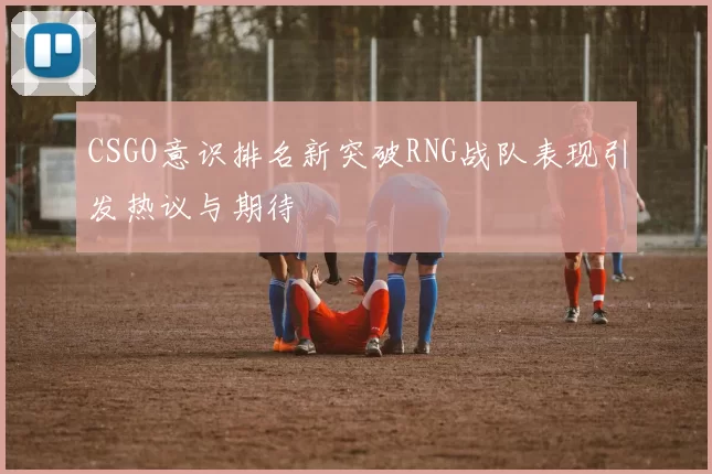 CSGO意识排名新突破RNG战队表现引发热议与期待