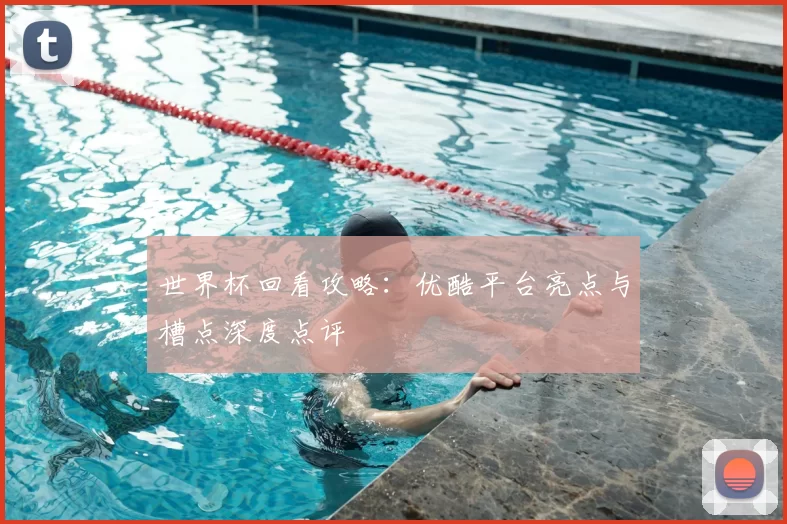 世界杯回看攻略:优酷平台亮点与槽点深度点评