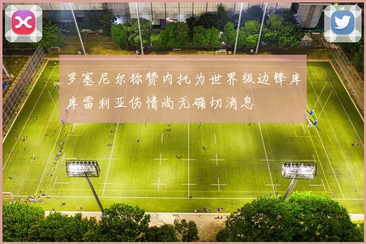 罗塞尼尔称赞内托为世界级边锋库库雷利亚伤情尚无确切消息