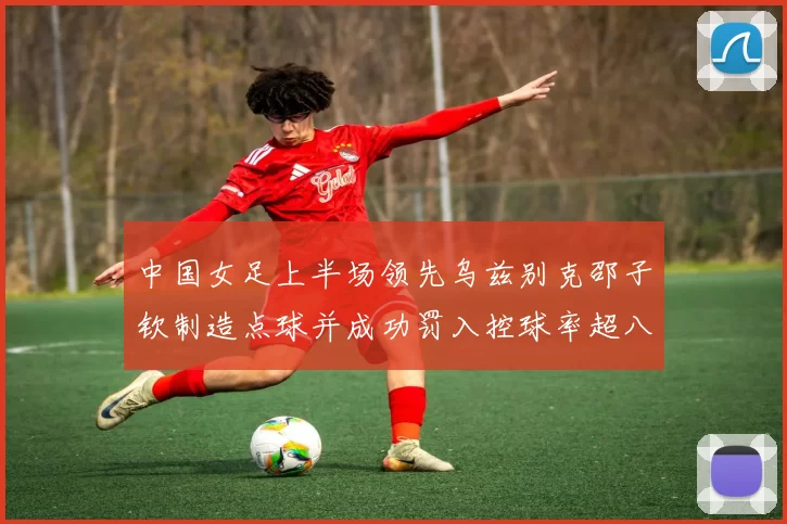 中国女足上半场领先乌兹别克邵子钦制造点球并成功罚入控球率超八成