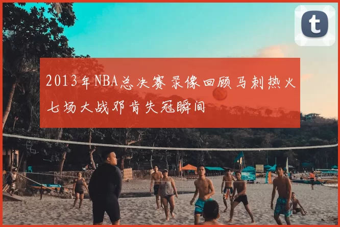 2013年NBA总决赛录像回顾马刺热火七场大战邓肯失冠瞬间
