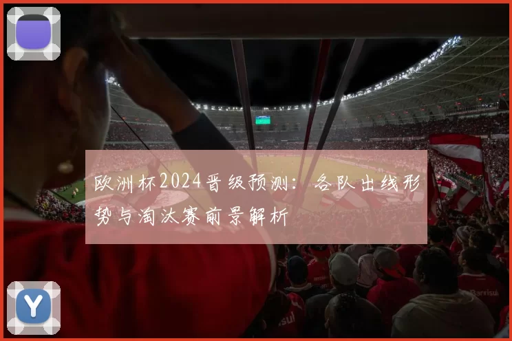 欧洲杯2024晋级预测：各队出线形势与淘汰赛前景解析