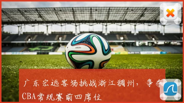 广东宏远客场挑战浙江稠州,争夺CBA常规赛前四席位