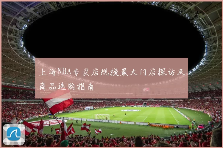 上海NBA专卖店规模最大门店探访及商品选购指南