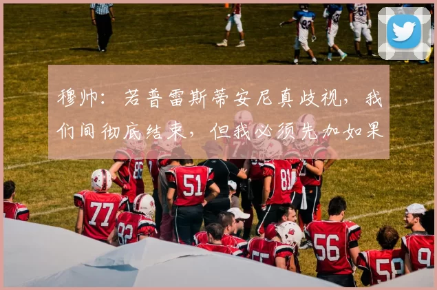 穆帅：若普雷斯蒂安尼真歧视，我们间彻底结束，但我必须先加如果