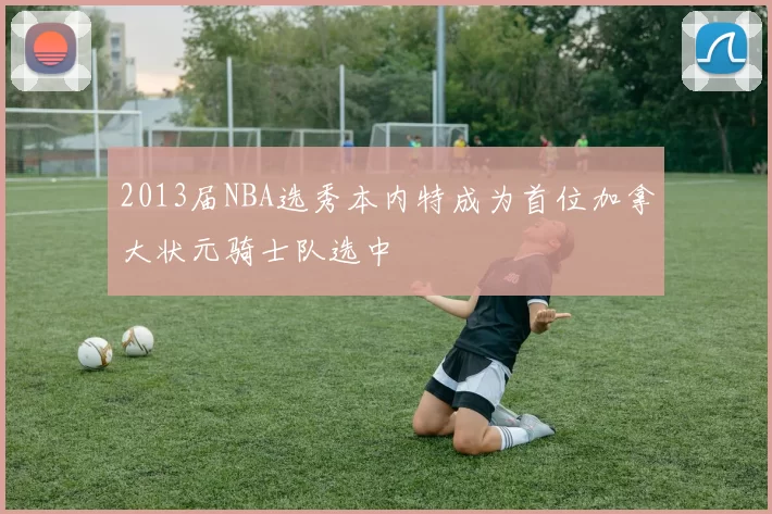 2013届NBA选秀本内特成为首位加拿大状元骑士队选中