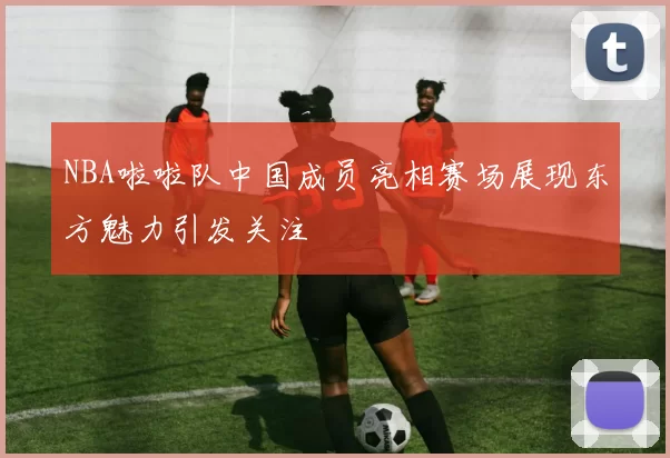 NBA啦啦队中国成员亮相赛场展现东方魅力引发关注